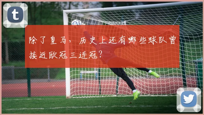 除了皇马,历史上还有哪些球队曾接近欧冠三连冠?