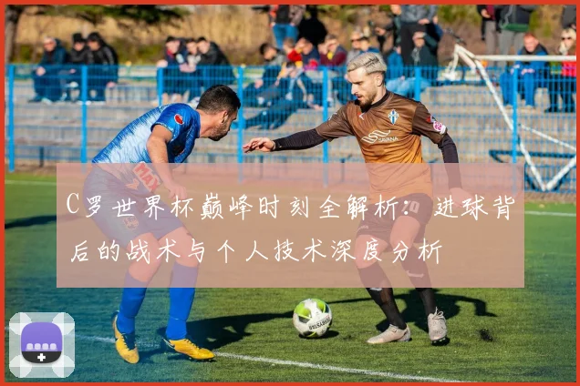 C罗世界杯巅峰时刻全解析：进球背后的战术与个人技术深度分析