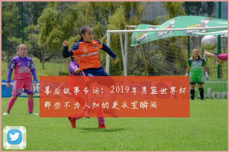 幕后故事专访：2019年男篮世界杯那些不为人知的更衣室瞬间