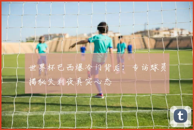 世界杯巴西爆冷门背后:专访球员揭秘失利夜真实心态