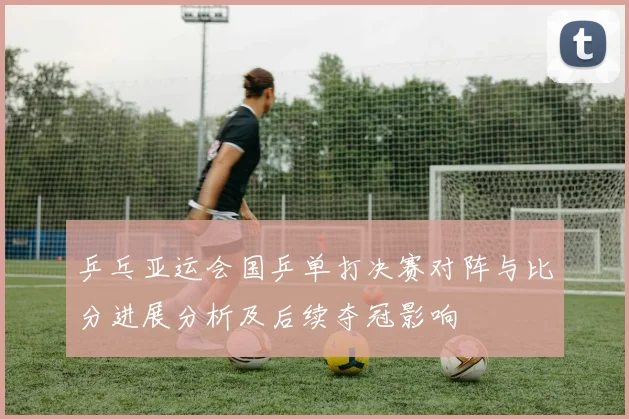 乒乓亚运会国乒单打决赛对阵与比分进展分析及后续夺冠影响