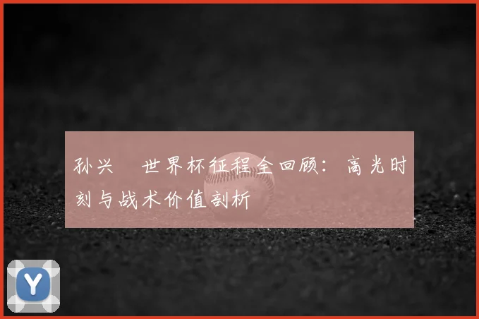 孙兴慜世界杯征程全回顾:高光时刻与战术价值剖析