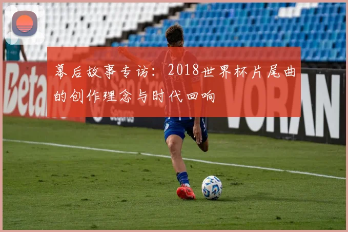 幕后故事专访:2018世界杯片尾曲的创作理念与时代回响