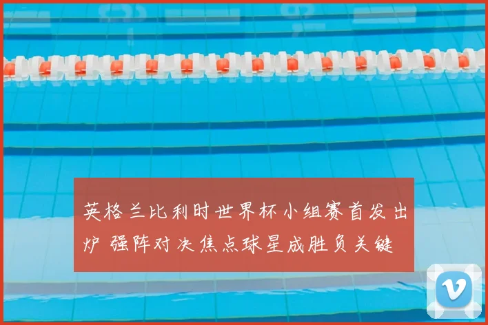 英格兰比利时世界杯小组赛首发出炉 强阵对决焦点球星成胜负关键