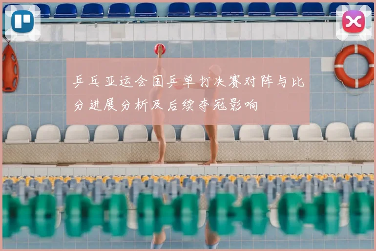 乒乓亚运会国乒单打决赛对阵与比分进展分析及后续夺冠影响