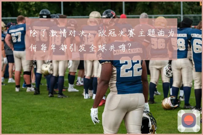 除了激情对决,欧冠决赛主题曲为何每年都引发全球共鸣?