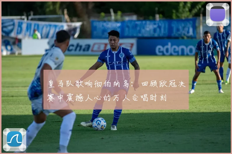 皇马队歌响彻伯纳乌:回顾欧冠决赛中震撼人心的万人合唱时刻