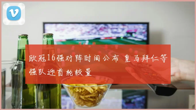 欧冠16强对阵时间公布 皇马拜仁等强队迎首轮较量