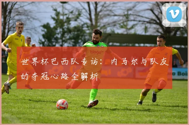 世界杯巴西队专访:内马尔与队友的夺冠心路全解析