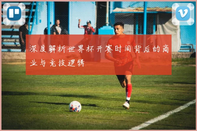 深度解析世界杯开赛时间背后的商业与竞技逻辑