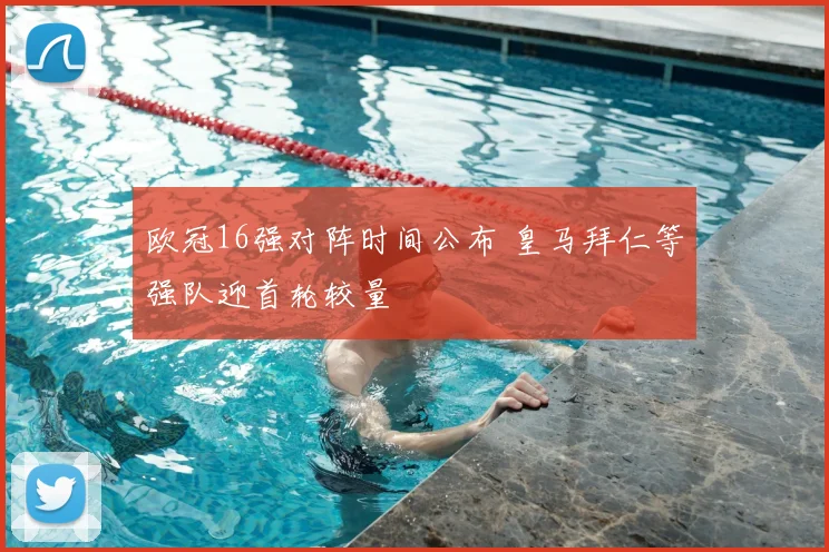 欧冠16强对阵时间公布 皇马拜仁等强队迎首轮较量