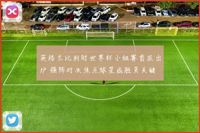 英格兰比利时世界杯小组赛首发出炉 强阵对决焦点球星成胜负关键